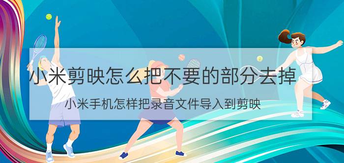 小米剪映怎么把不要的部分去掉 小米手机怎样把录音文件导入到剪映？